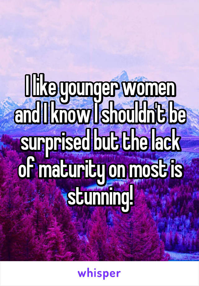I like younger women and I know I shouldn't be surprised but the lack of maturity on most is stunning!