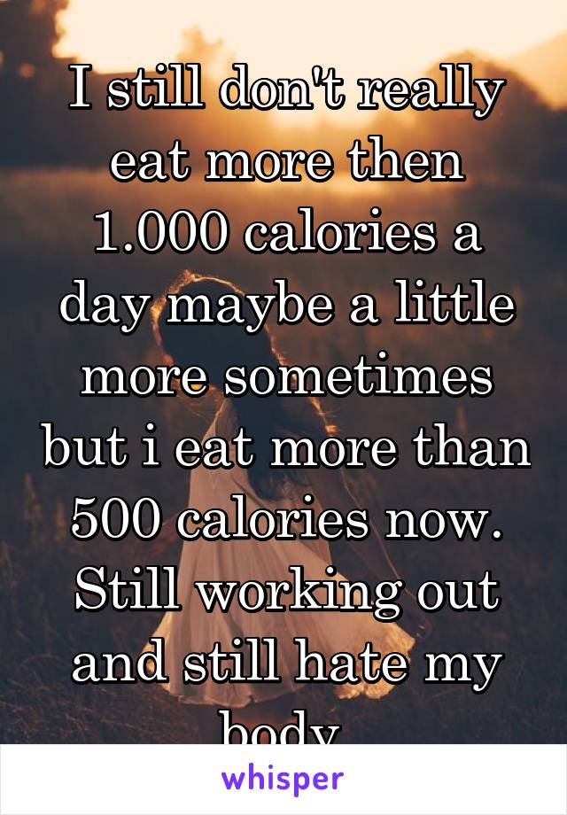 I still don't really eat more then 1.000 calories a day maybe a little more sometimes but i eat more than 500 calories now. Still working out and still hate my body 