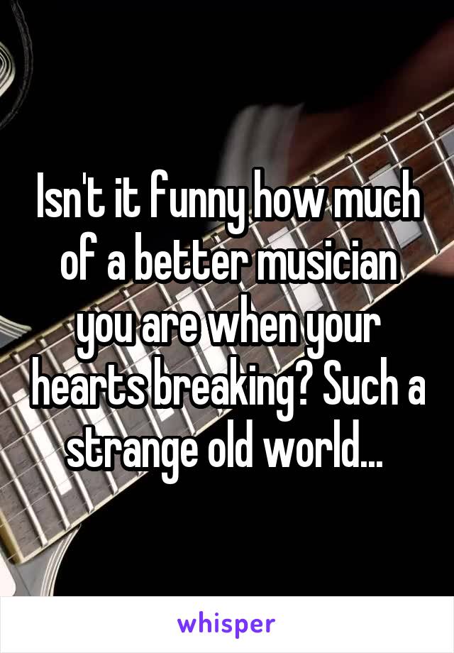 Isn't it funny how much of a better musician you are when your hearts breaking? Such a strange old world... 