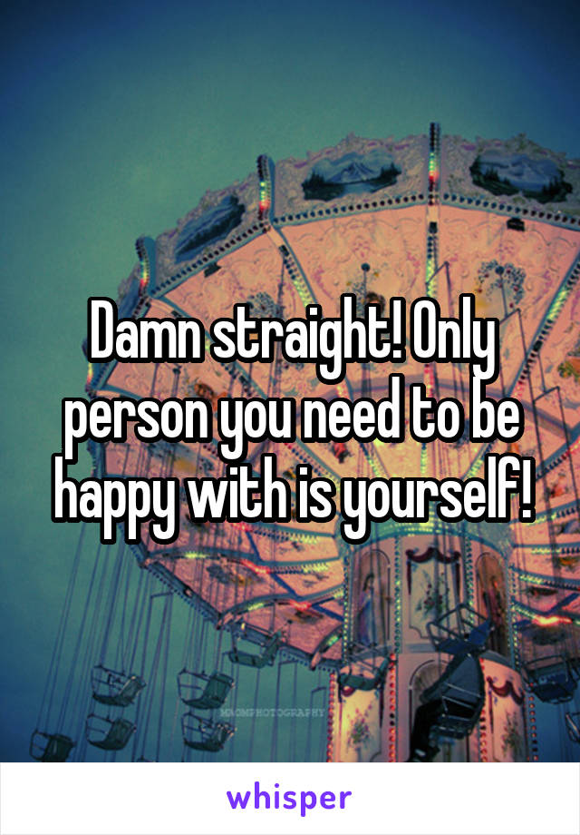 Damn straight! Only person you need to be happy with is yourself!