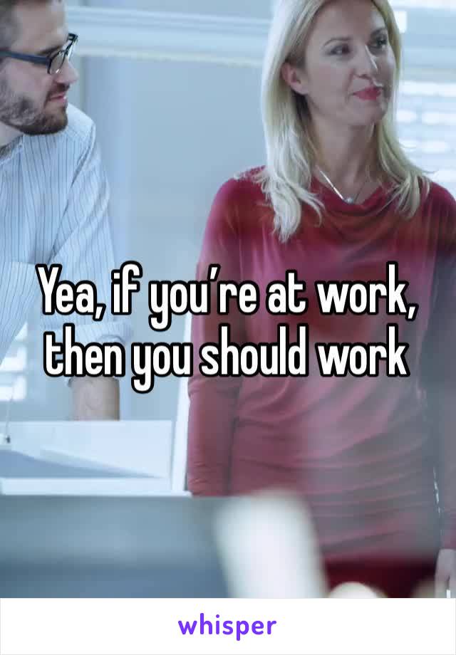 Yea, if you’re at work, then you should work