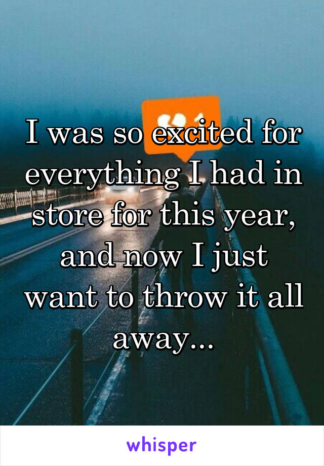 I was so excited for everything I had in store for this year, and now I just want to throw it all away...