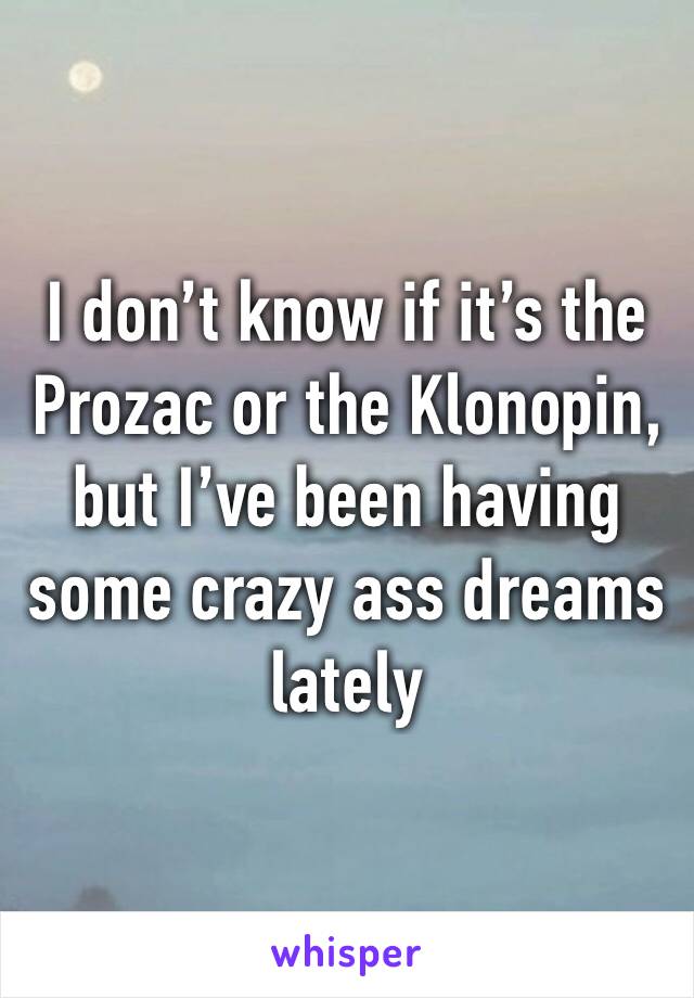 I don’t know if it’s the Prozac or the Klonopin, but I’ve been having some crazy ass dreams lately