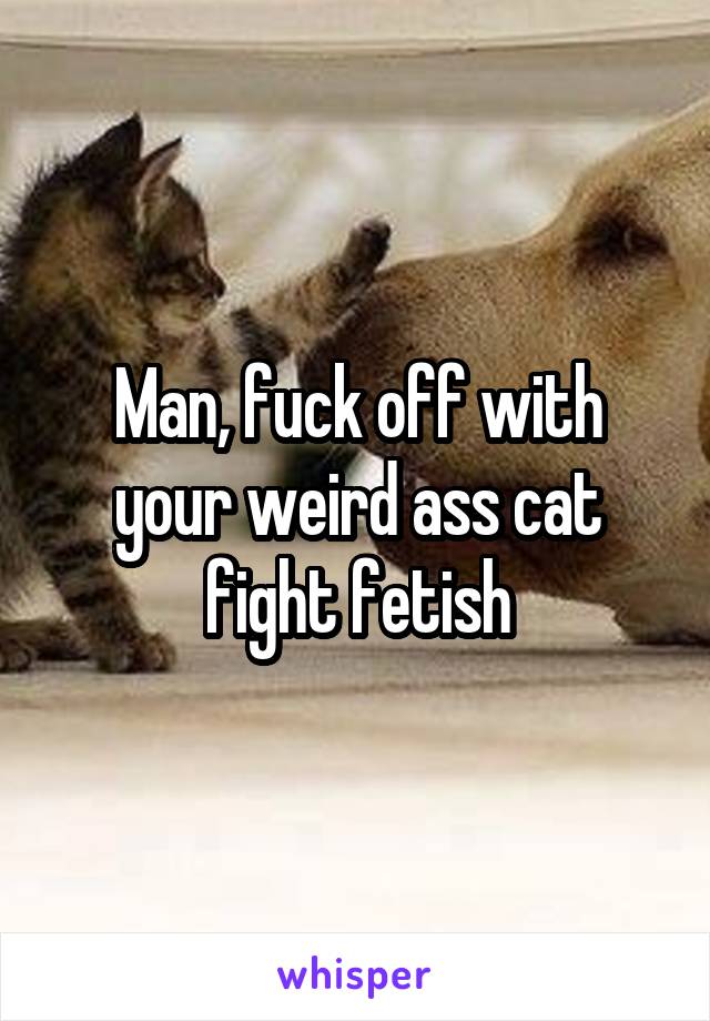 Man, fuck off with your weird ass cat fight fetish