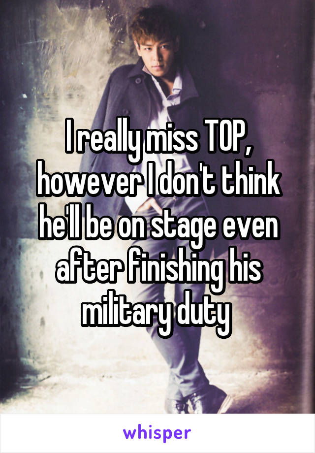 I really miss TOP, however I don't think he'll be on stage even after finishing his military duty 
