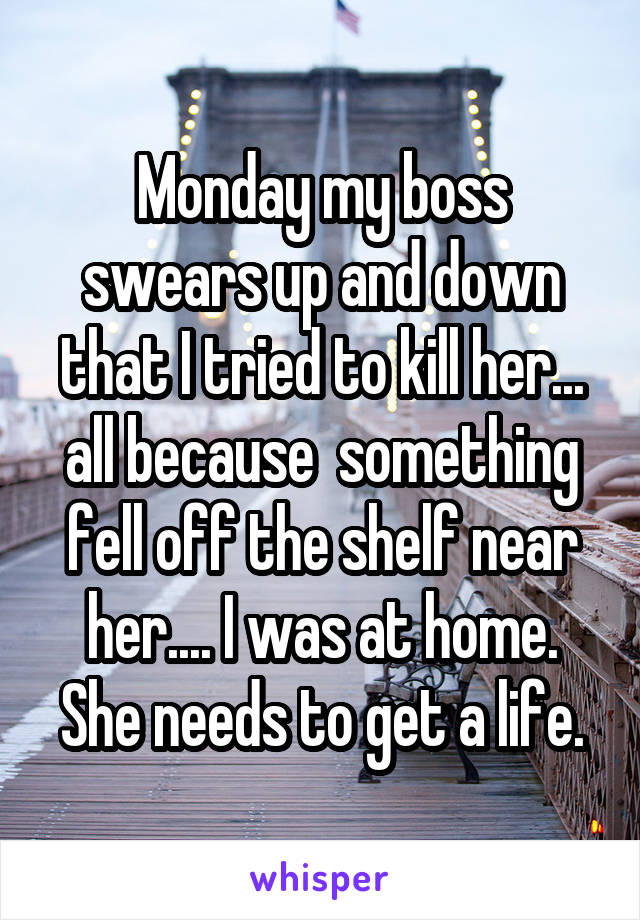 Monday my boss swears up and down that I tried to kill her... all because  something fell off the shelf near her.... I was at home. She needs to get a life.