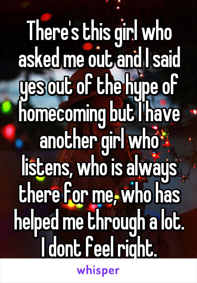 There's this girl who asked me out and I said yes out of the hype of homecoming but I have another girl who listens, who is always there for me, who has helped me through a lot. I dont feel right.