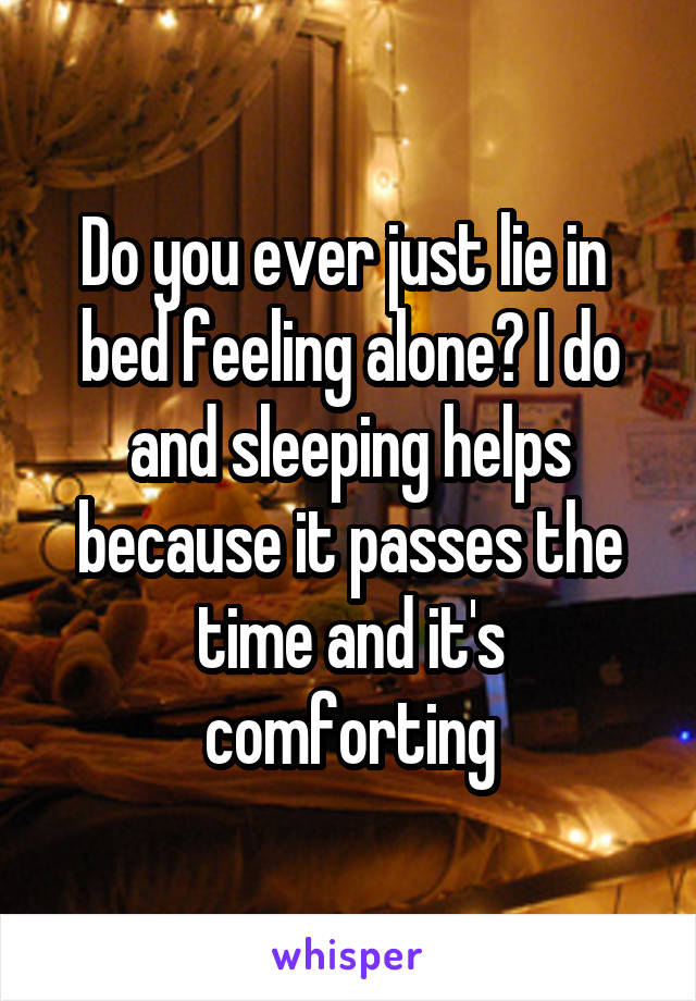Do you ever just lie in  bed feeling alone? I do and sleeping helps because it passes the time and it's comforting