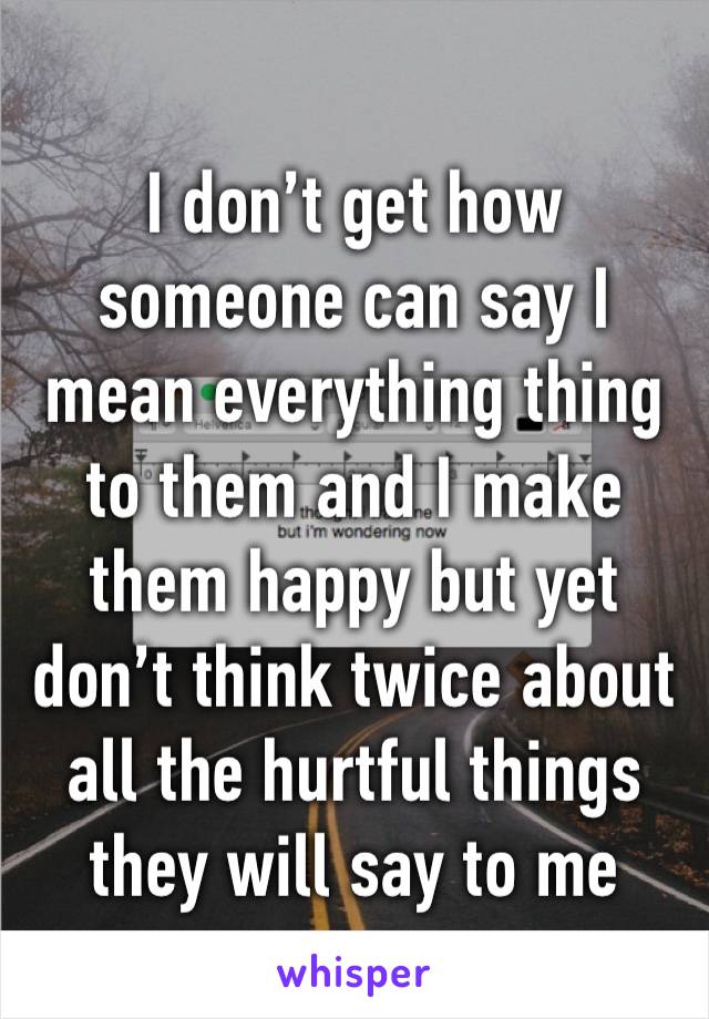 I don’t get how someone can say I mean everything thing to them and I make them happy but yet don’t think twice about all the hurtful things they will say to me 