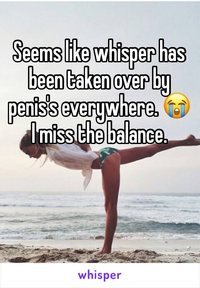 Seems like whisper has been taken over by penis's everywhere. 😭 I miss the balance. 