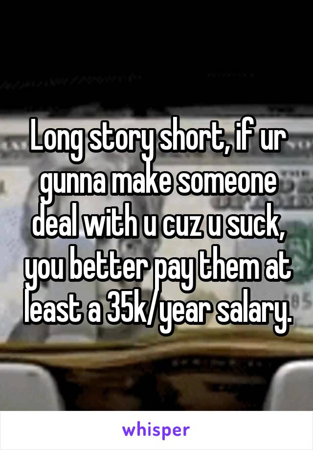 Long story short, if ur gunna make someone deal with u cuz u suck, you better pay them at least a 35k/year salary.