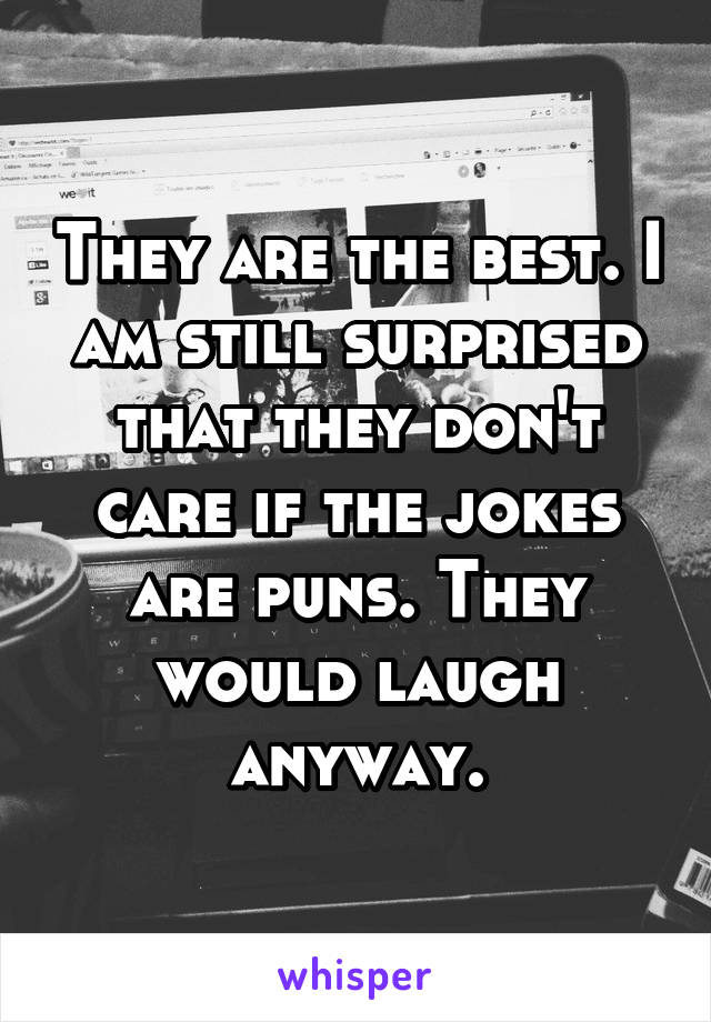 They are the best. I am still surprised that they don't care if the jokes are puns. They would laugh anyway.