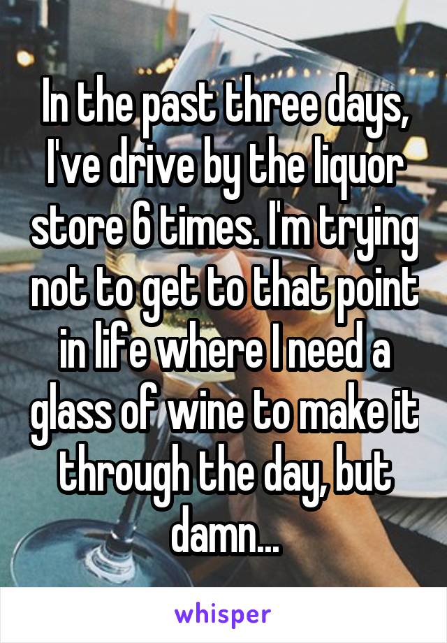 In the past three days, I've drive by the liquor store 6 times. I'm trying not to get to that point in life where I need a glass of wine to make it through the day, but damn...