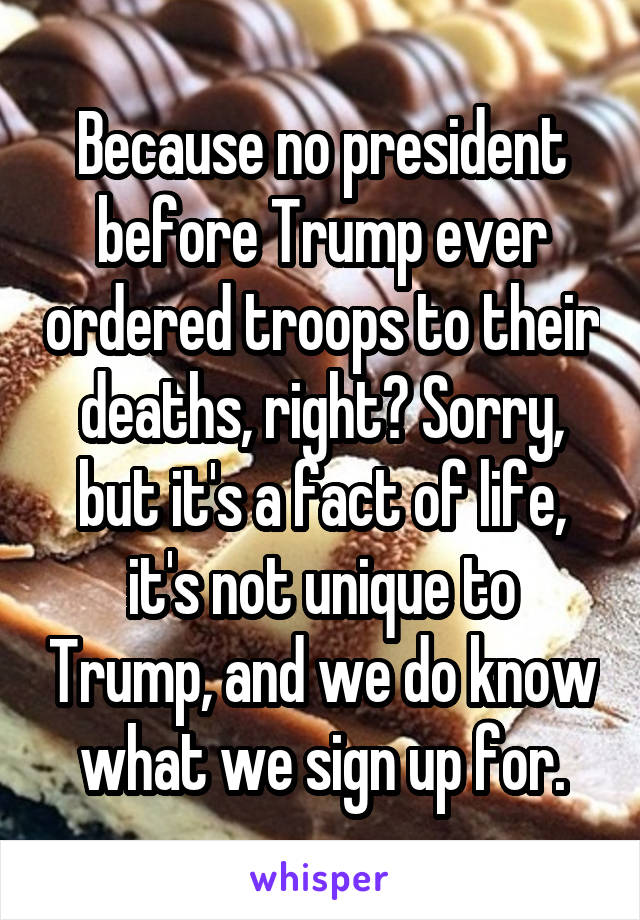 Because no president before Trump ever ordered troops to their deaths, right? Sorry, but it's a fact of life, it's not unique to Trump, and we do know what we sign up for.