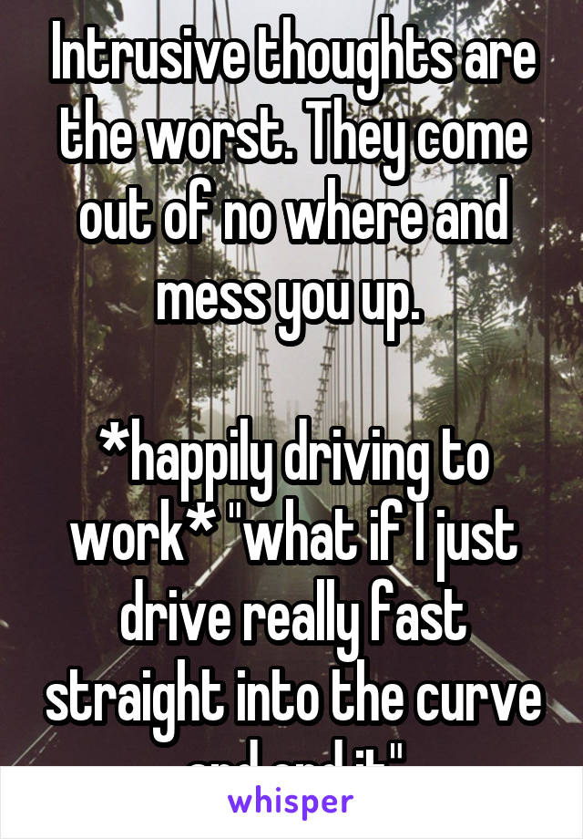 Intrusive thoughts are the worst. They come out of no where and mess you up. 

*happily driving to work* "what if I just drive really fast straight into the curve and end it"