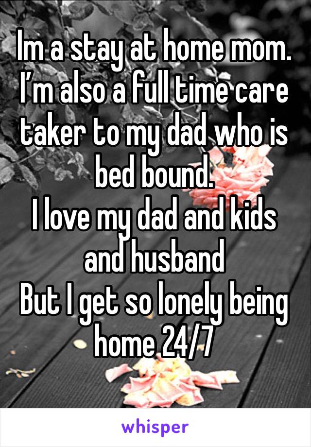 Im a stay at home mom. I’m also a full time care taker to my dad who is bed bound. 
I love my dad and kids and husband 
But I get so lonely being home 24/7