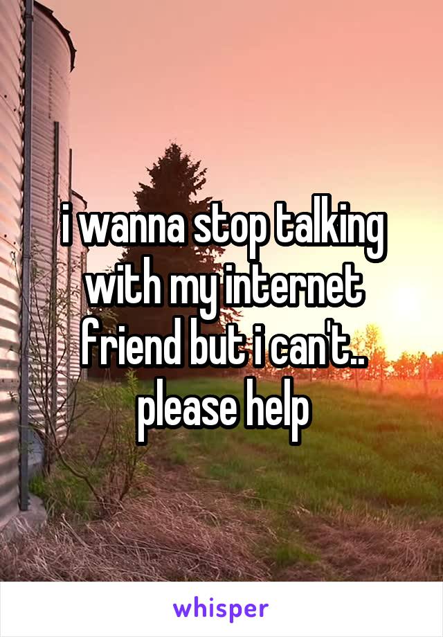 i wanna stop talking with my internet friend but i can't.. please help