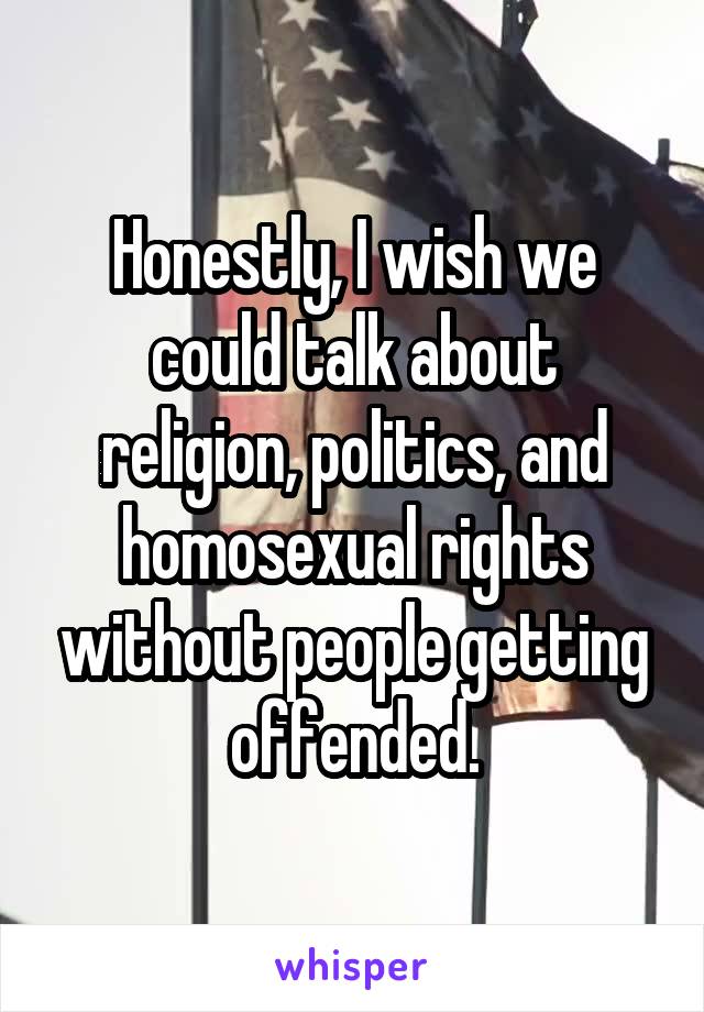 Honestly, I wish we could talk about religion, politics, and homosexual rights without people getting offended.