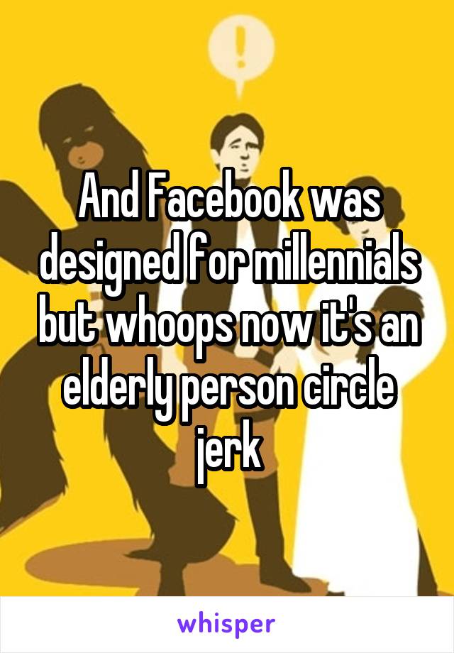 And Facebook was designed for millennials but whoops now it's an elderly person circle jerk
