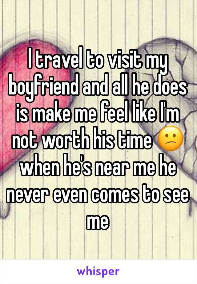 I travel to visit my boyfriend and all he does is make me feel like I'm not worth his time 😕when he's near me he never even comes to see me 