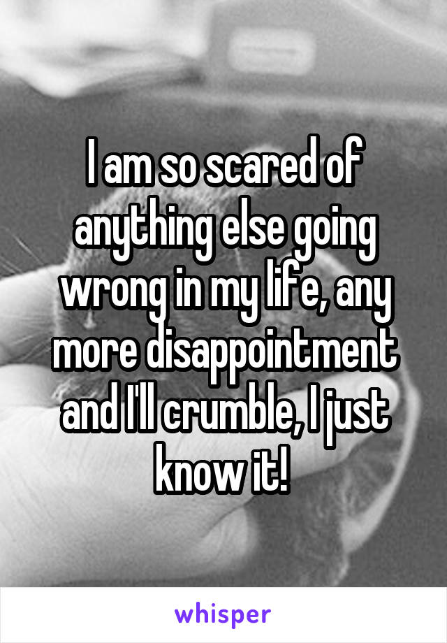 I am so scared of anything else going wrong in my life, any more disappointment and I'll crumble, I just know it! 
