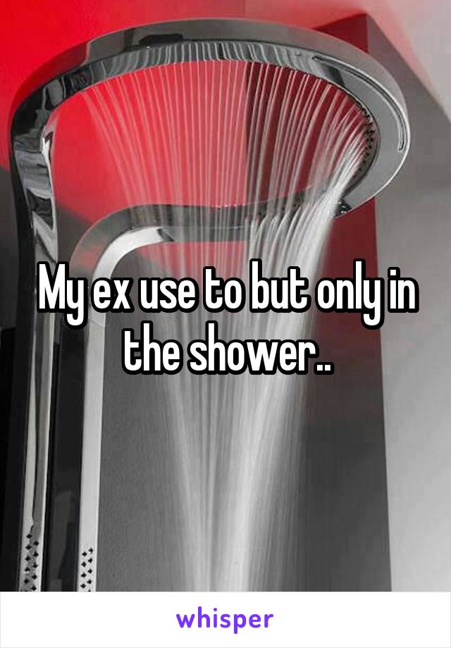 My ex use to but only in the shower..