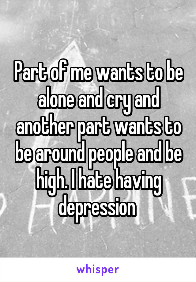Part of me wants to be alone and cry and another part wants to be around people and be high. I hate having depression 