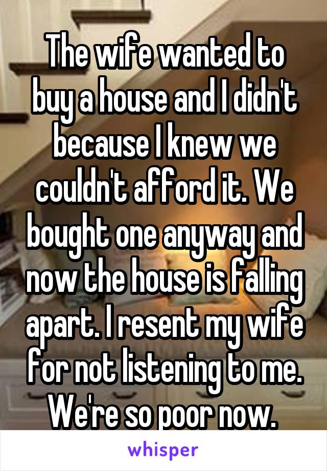 The wife wanted to buy a house and I didn't because I knew we couldn't afford it. We bought one anyway and now the house is falling apart. I resent my wife for not listening to me. We're so poor now. 