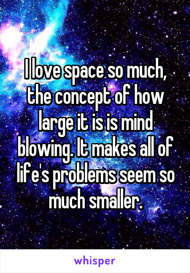I love space so much, the concept of how large it is is mind blowing. It makes all of life's problems seem so much smaller.