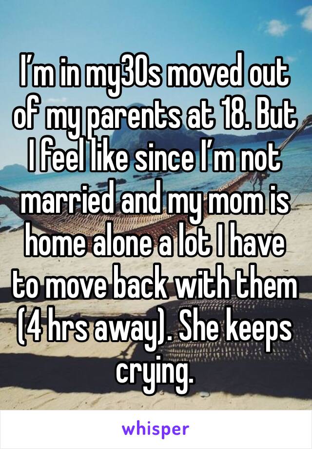 I’m in my30s moved out of my parents at 18. But I feel like since I’m not married and my mom is home alone a lot I have to move back with them (4 hrs away). She keeps crying. 