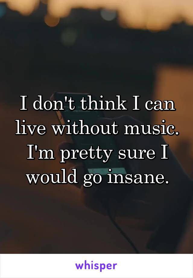 I don't think I can live without music. I'm pretty sure I would go insane.