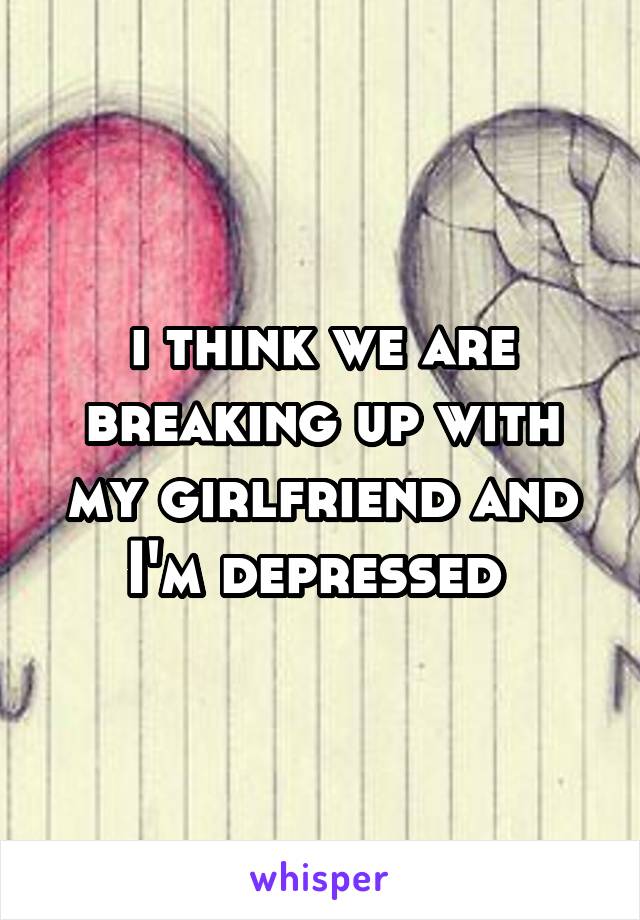 i think we are breaking up with my girlfriend and I'm depressed 