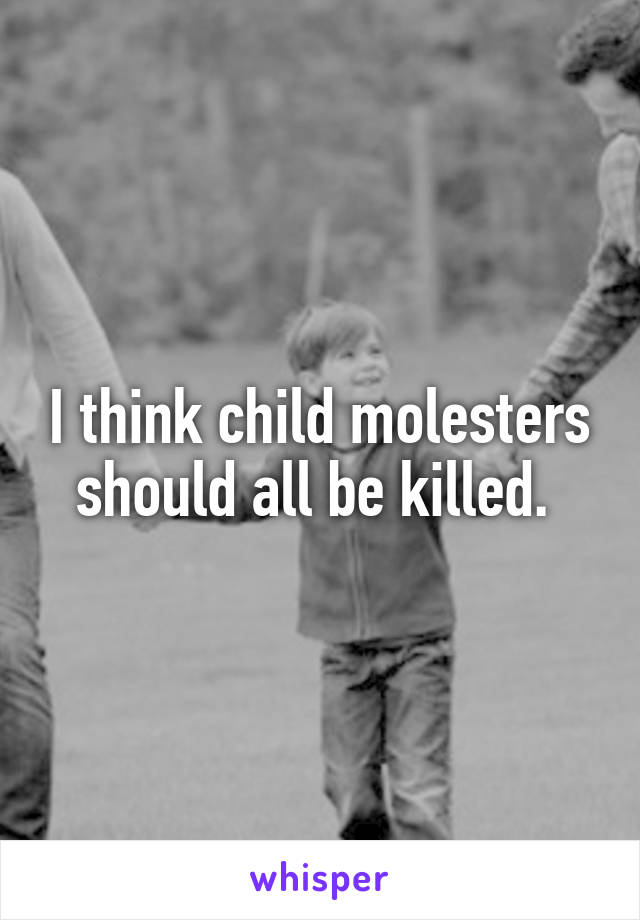 I think child molesters should all be killed. 