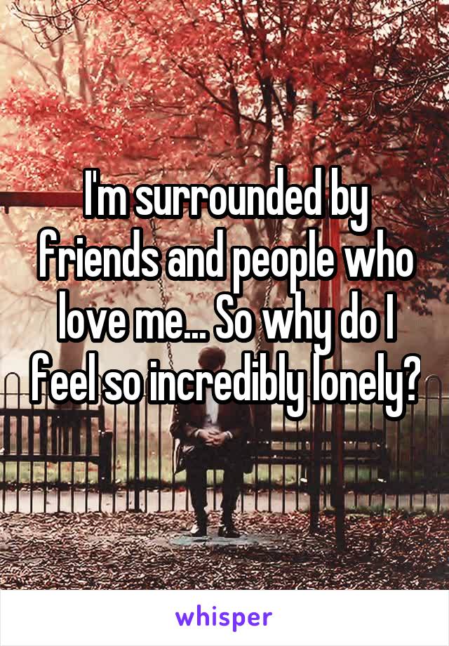 I'm surrounded by friends and people who love me... So why do I feel so incredibly lonely? 