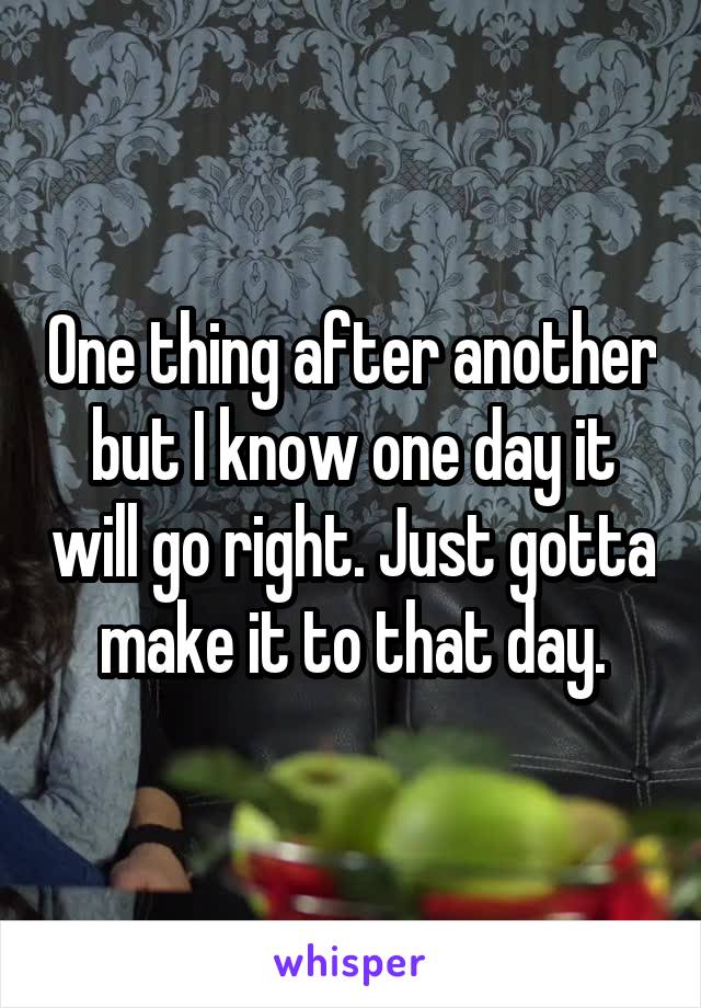 One thing after another but I know one day it will go right. Just gotta make it to that day.