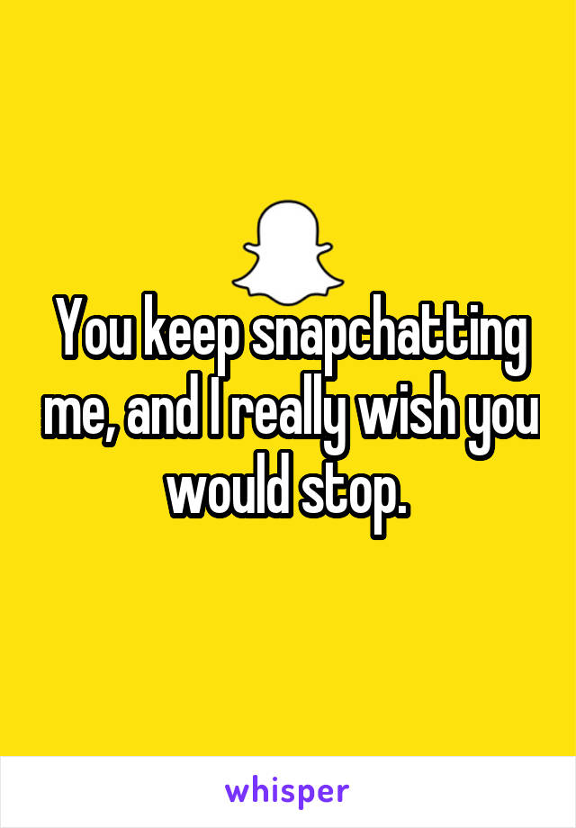 You keep snapchatting me, and I really wish you would stop. 