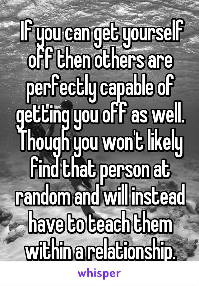  If you can get yourself off then others are perfectly capable of getting you off as well. Though you won't likely find that person at random and will instead have to teach them within a relationship.