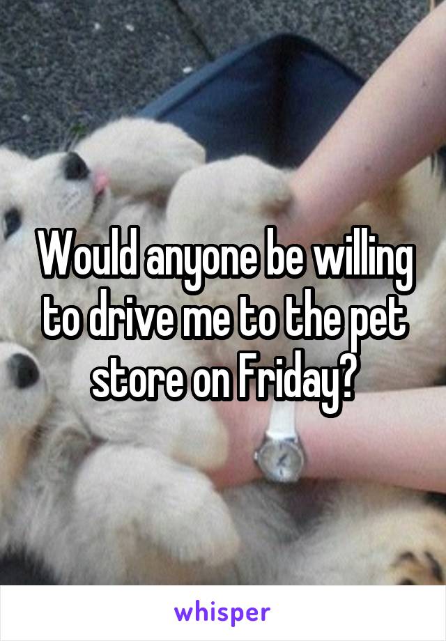 Would anyone be willing to drive me to the pet store on Friday?