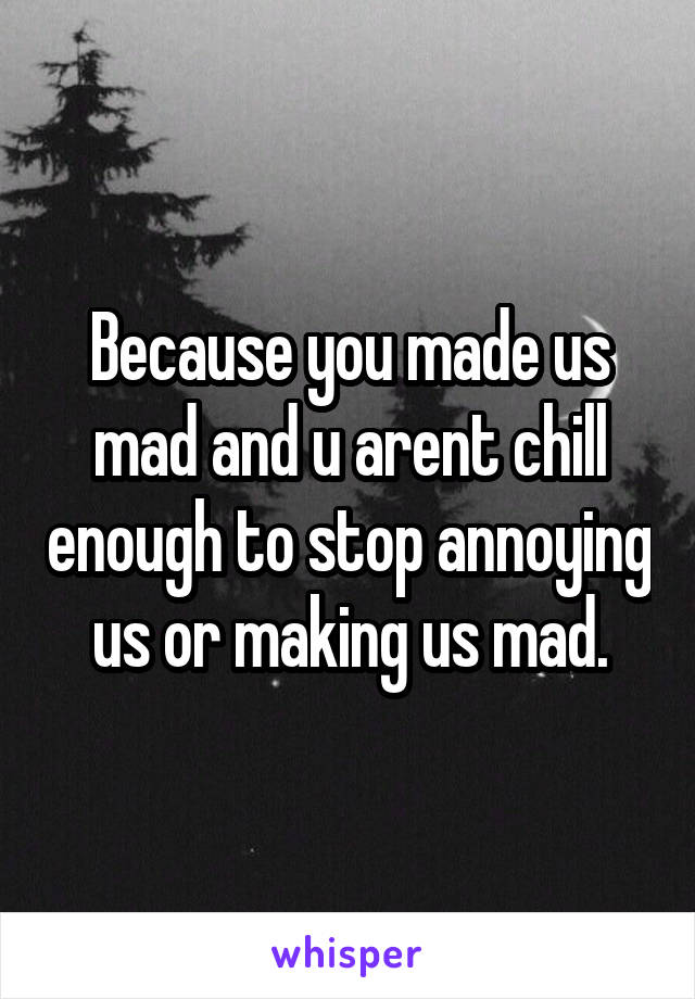 Because you made us mad and u arent chill enough to stop annoying us or making us mad.