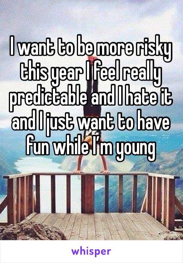 I want to be more risky this year I feel really predictable and I hate it and I just want to have fun while I’m young