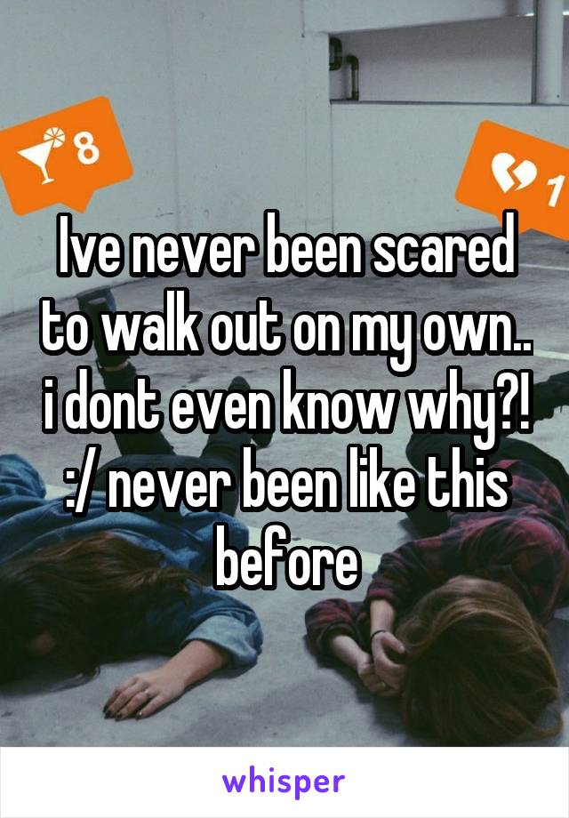 Ive never been scared to walk out on my own.. i dont even know why?! :/ never been like this before
