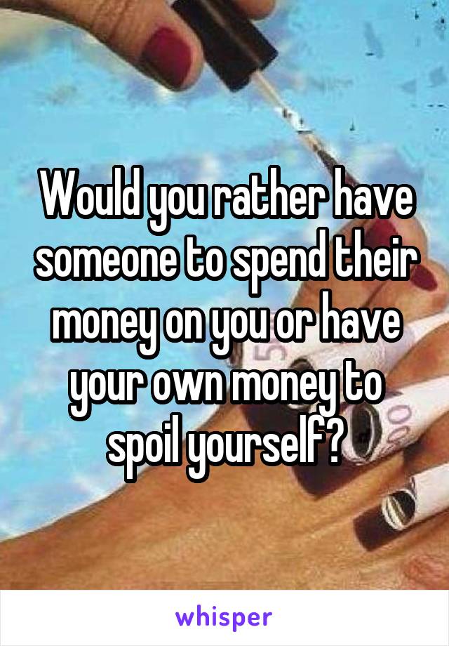 Would you rather have someone to spend their money on you or have your own money to spoil yourself?