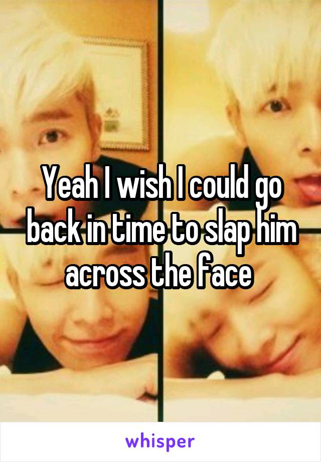 Yeah I wish I could go back in time to slap him across the face 
