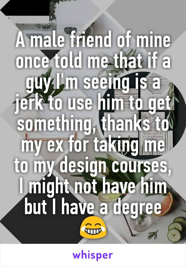 A male friend of mine once told me that if a guy I'm seeing is a jerk to use him to get something, thanks to my ex for taking me to my design courses, I might not have him but I have a degree 😂