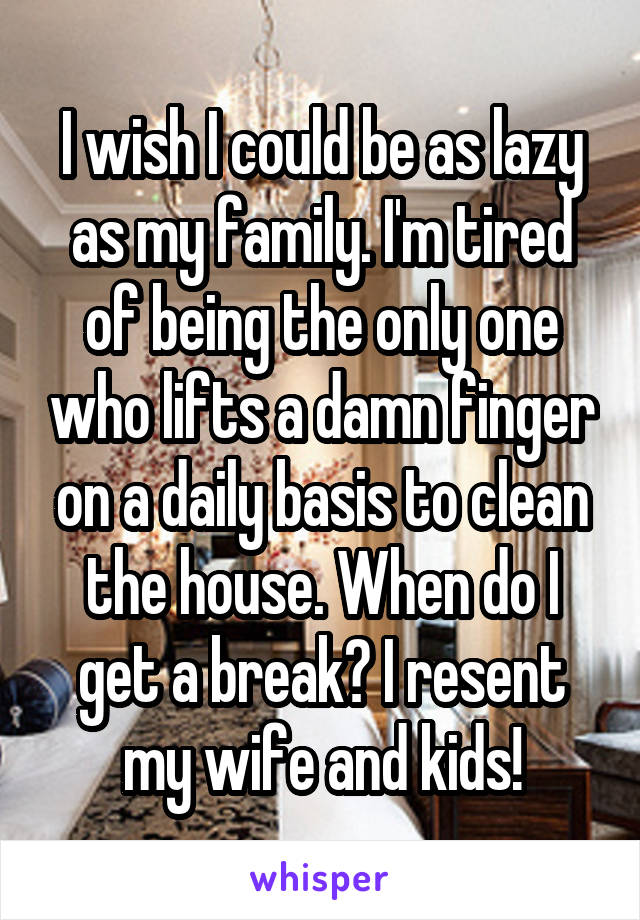 I wish I could be as lazy as my family. I'm tired of being the only one who lifts a damn finger on a daily basis to clean the house. When do I get a break? I resent my wife and kids!