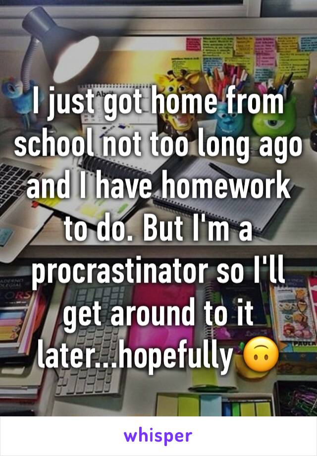 I just got home from school not too long ago and I have homework to do. But I'm a procrastinator so I'll get around to it later...hopefully 🙃
