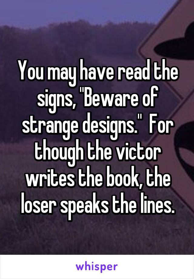 You may have read the signs, "Beware of strange designs."  For though the victor writes the book, the loser speaks the lines.