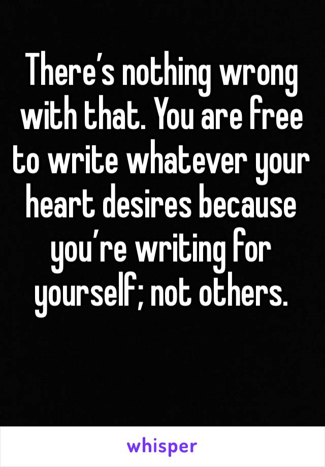 There’s nothing wrong with that. You are free to write whatever your heart desires because you’re writing for yourself; not others.