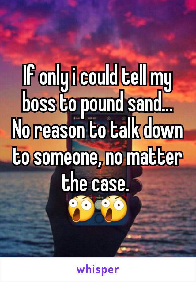 If only i could tell my boss to pound sand...
No reason to talk down to someone, no matter the case. 
😲😲