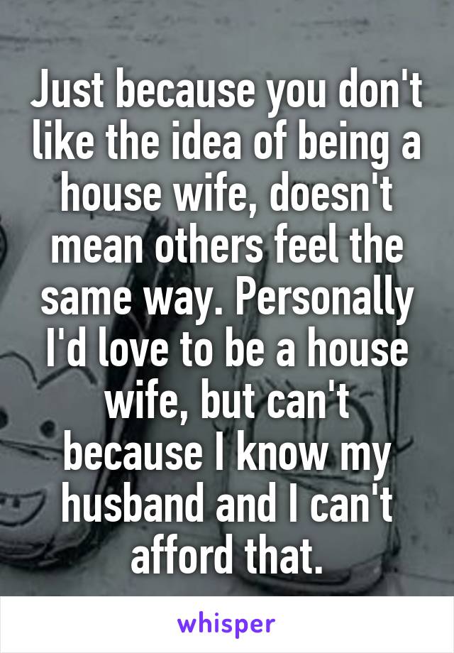 Just because you don't like the idea of being a house wife, doesn't mean others feel the same way. Personally I'd love to be a house wife, but can't because I know my husband and I can't afford that.
